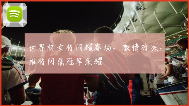 世界杯女将闪耀赛场，激情对决，谁将问鼎冠军荣耀
