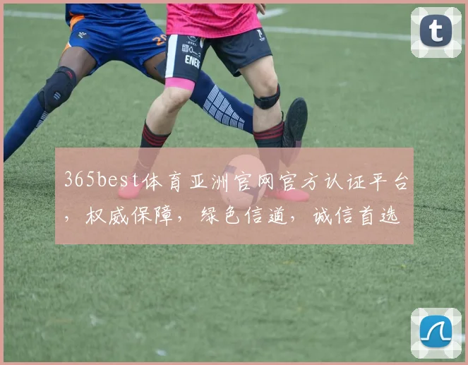 365best体育亚洲官网官方认证平台，权威保障，绿色信道，诚信首选，一站式体验，畅享体育盛宴