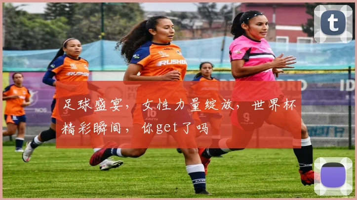 足球盛宴，女性力量绽放，世界杯精彩瞬间，你get了吗