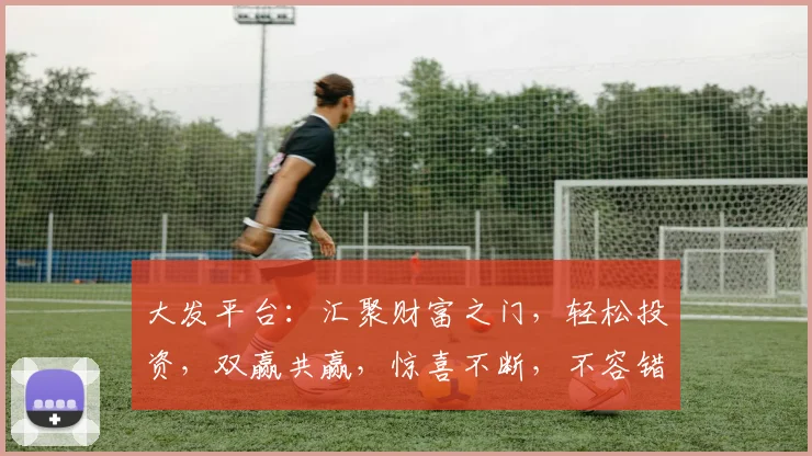 大发平台：汇聚财富之门，轻松投资，双赢共赢，惊喜不断，不容错过