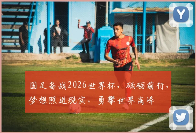 国足备战2026世界杯，砥砺前行，梦想照进现实，勇攀世界高峰