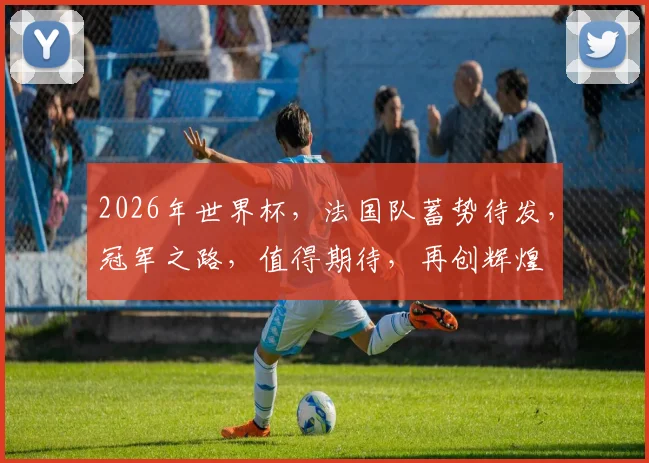 2026年世界杯，法国队蓄势待发，冠军之路，值得期待，再创辉煌
