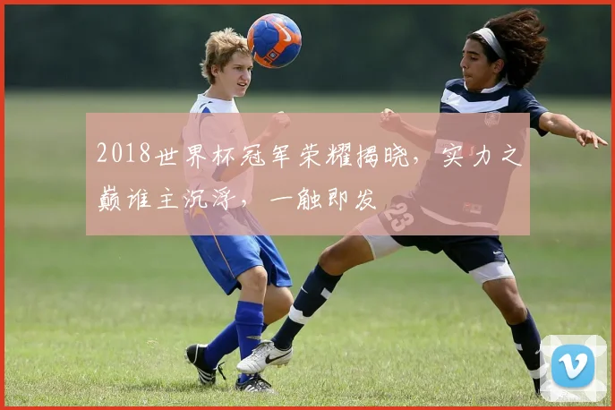 2018世界杯冠军荣耀揭晓，实力之巅谁主沉浮，一触即发