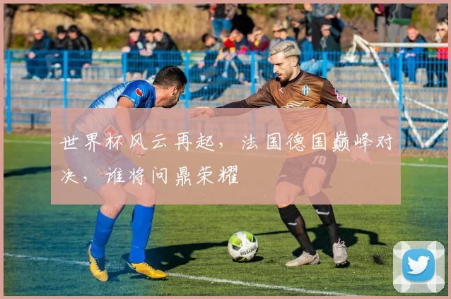 世界杯风云再起，法国德国巅峰对决，谁将问鼎荣耀