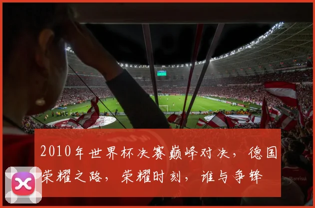 2010年世界杯决赛巅峰对决，德国荣耀之路，荣耀时刻，谁与争锋