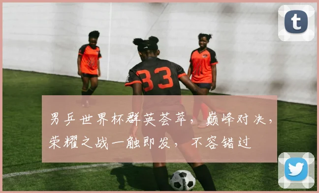 男乒世界杯群英荟萃，巅峰对决，荣耀之战一触即发，不容错过
