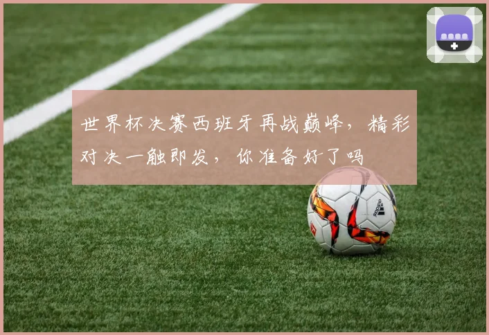 世界杯决赛西班牙再战巅峰，精彩对决一触即发，你准备好了吗